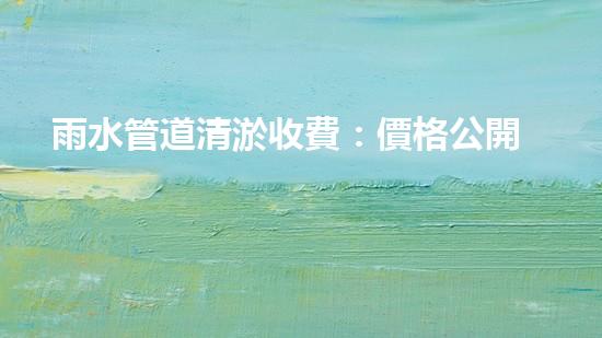 雨水管道清淤收費：價格公開透明，你知道嗎？